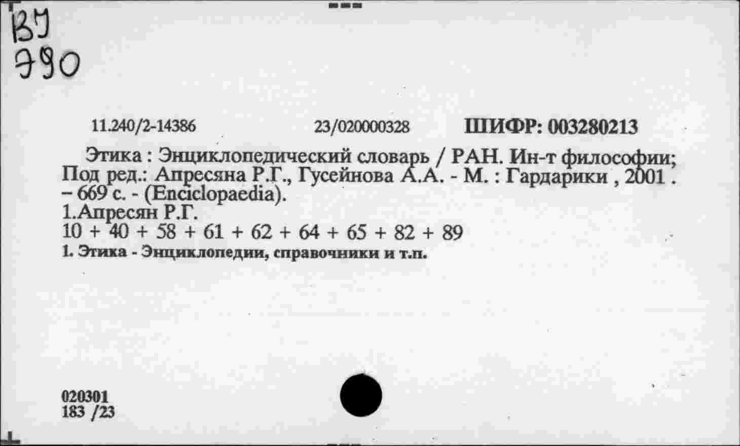 ﻿де 990
11.240/2-14386	23/020000328 ШИФР: 003280213
Этика: Энциклопедический словарь / РАН. Ин-т философии; Под ред.: Апресяна Р.Г., Гусейнова А.А. - М.: Гардарики , 2001.
- 669 с. - (ЕпскйораесНа).
1.Апресян Р.Г.
10 + 40 + 58 + 61 + 62 + 64 + 65 + 82 + 89
1. Этика - Энциклопедии, справочники и т.п.
020301
183 /23